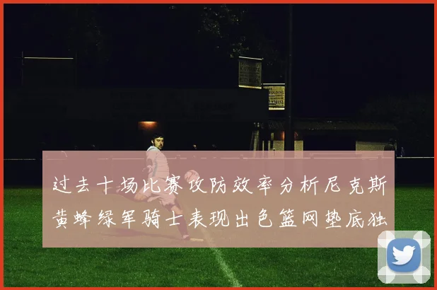 过去十场比赛攻防效率分析尼克斯黄蜂绿军骑士表现出色篮网垫底独占鳌头