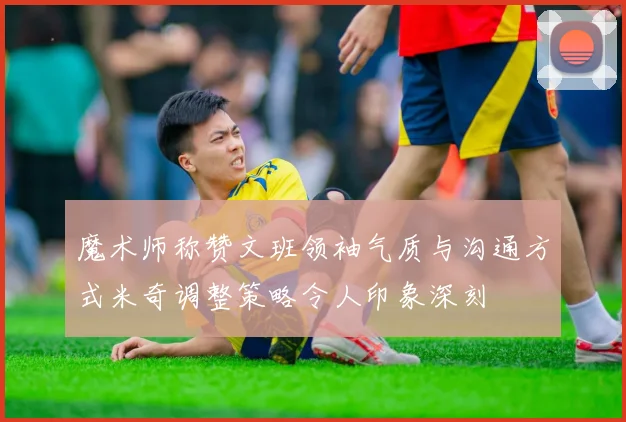 魔术师称赞文班领袖气质与沟通方式米奇调整策略令人印象深刻