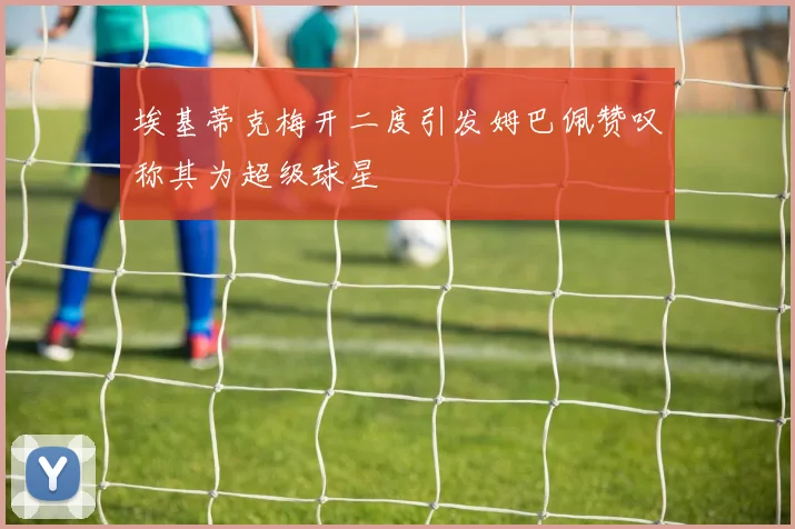 埃基蒂克梅开二度引发姆巴佩赞叹称其为超级球星