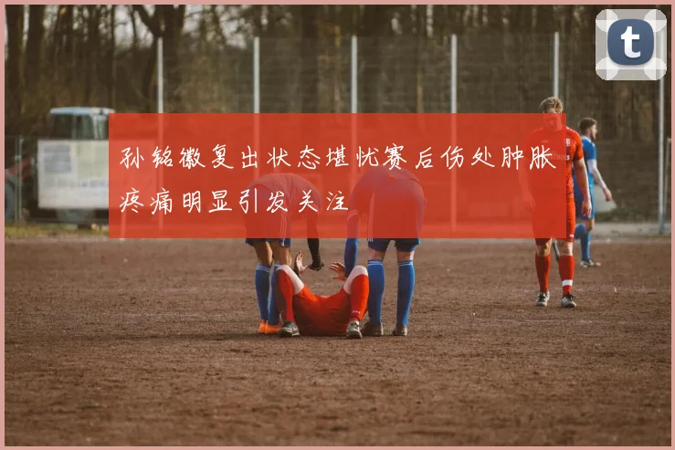 孙铭徽复出状态堪忧赛后伤处肿胀疼痛明显引发关注