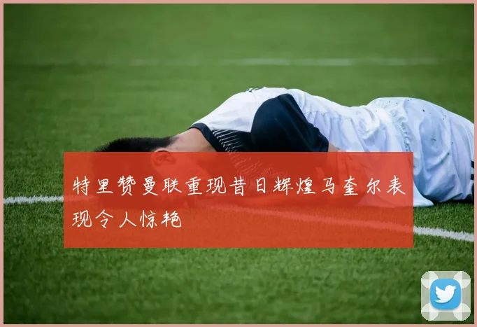 特里赞曼联重现昔日辉煌马奎尔表现令人惊艳