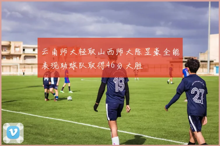 云南师大轻取山西师大陈昱豪全能表现助球队取得46分大胜