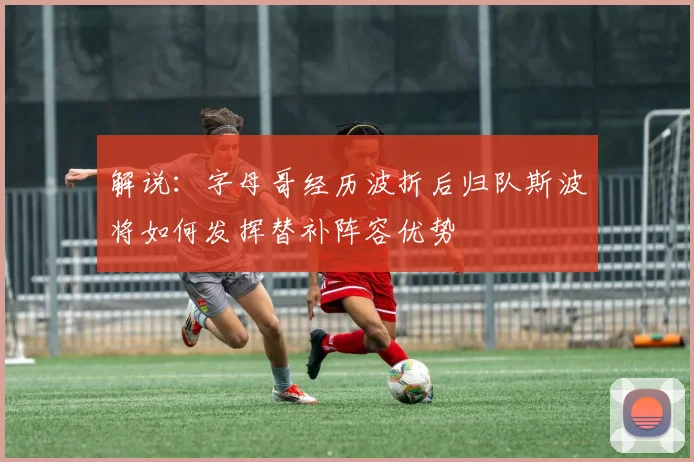 解说：字母哥经历波折后归队斯波将如何发挥替补阵容优势