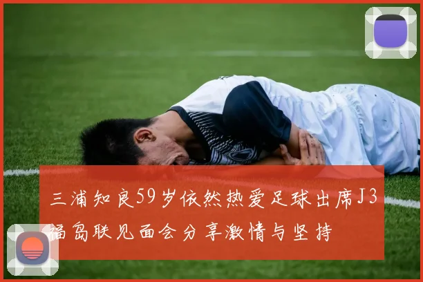 三浦知良59岁依然热爱足球出席J3福岛联见面会分享激情与坚持