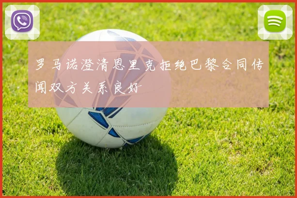 罗马诺澄清恩里克拒绝巴黎合同传闻双方关系良好