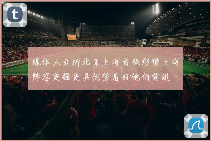 媒体人分析北京上海晋级形势上海阵容更强更具优势看好他们前进