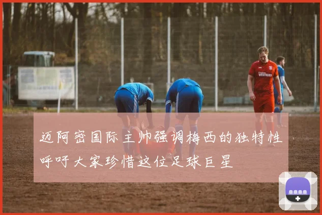迈阿密国际主帅强调梅西的独特性呼吁大家珍惜这位足球巨星