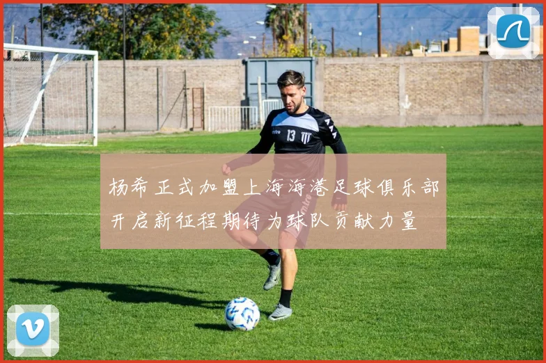 杨希正式加盟上海海港足球俱乐部开启新征程期待为球队贡献力量