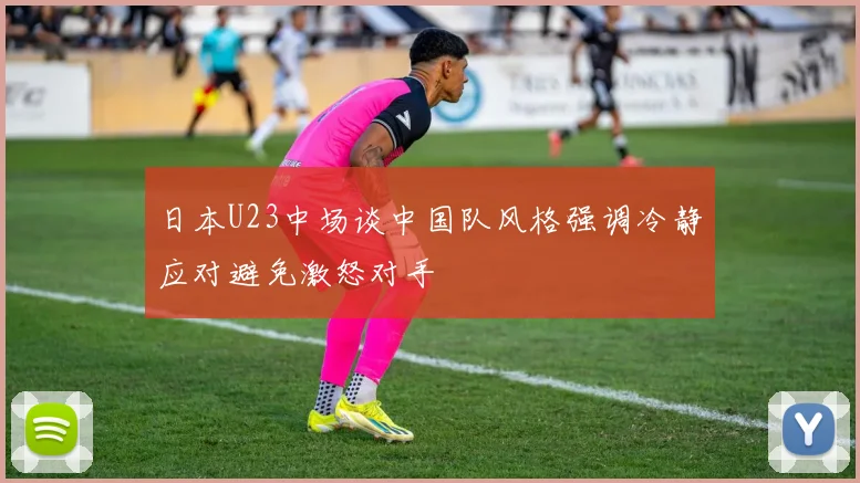 日本U23中场谈中国队风格强调冷静应对避免激怒对手