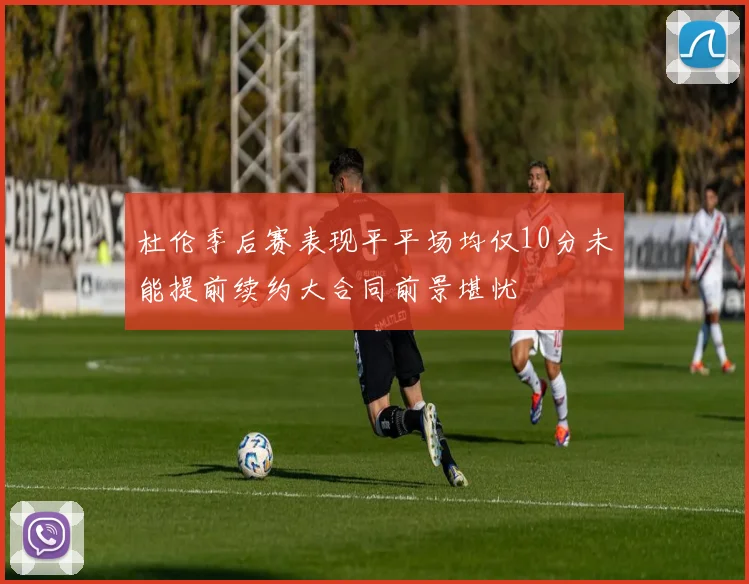 杜伦季后赛表现平平场均仅10分未能提前续约大合同前景堪忧