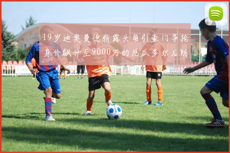 19岁迪奥曼德崭露头角引豪门争抢身价飙升至9000万的厄瓜多尔后防新星