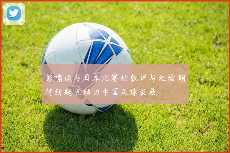彭啸谈与日本比赛的教训与经验期待新起点助力中国足球发展