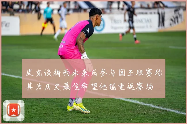 皮克谈梅西未来或参与国王联赛称其为历史最佳希望他能重返赛场