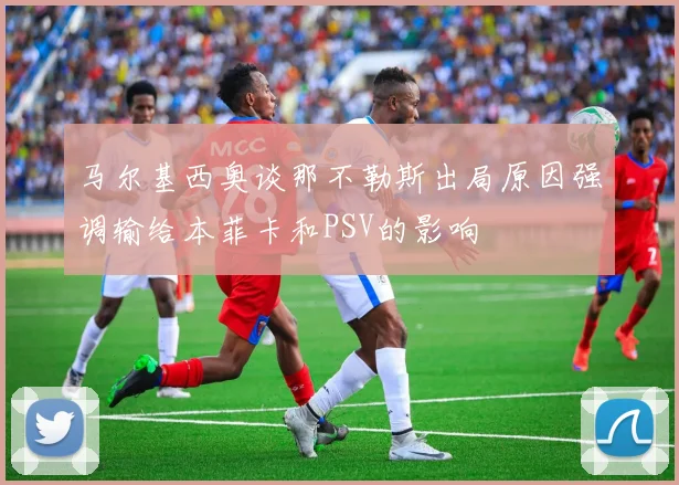 马尔基西奥谈那不勒斯出局原因强调输给本菲卡和PSV的影响