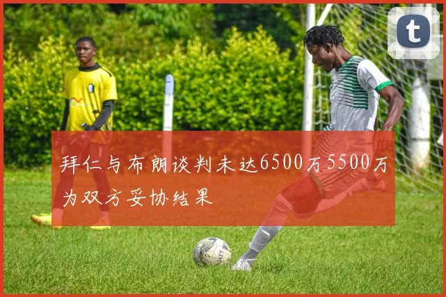 拜仁与布朗谈判未达6500万5500万为双方妥协结果