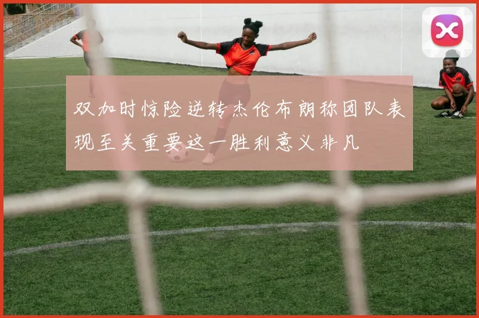 双加时惊险逆转杰伦布朗称团队表现至关重要这一胜利意义非凡