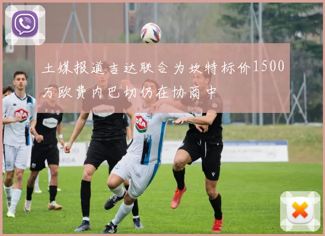 土媒报道吉达联合为坎特标价1500万欧费内巴切仍在协商中