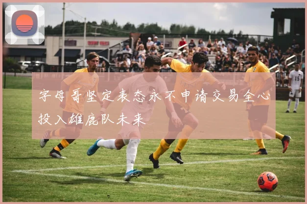 字母哥坚定表态永不申请交易全心投入雄鹿队未来