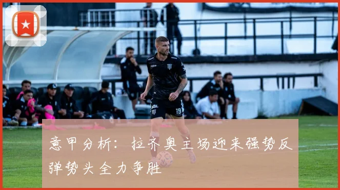 意甲分析：拉齐奥主场迎来强势反弹势头全力争胜